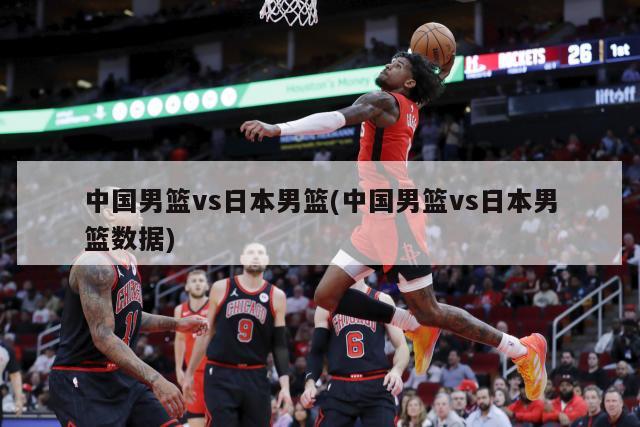 中国男篮vs日本男篮(中国男篮vs日本男篮数据)