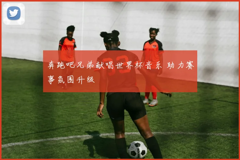 奔跑吧兄弟献唱世界杯音乐 助力赛事氛围升级