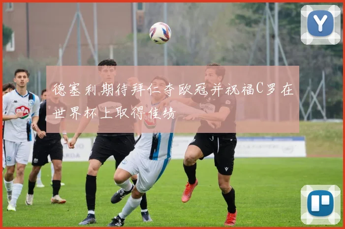 德塞利期待拜仁夺欧冠并祝福C罗在世界杯上取得佳绩